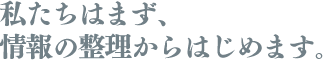 私たちはまず、情報の整理からはじめます。