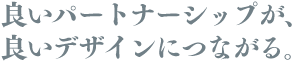 良いパートナーシップが、 良いデザインにつながる。