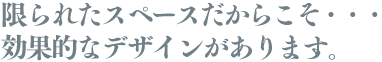 限られたスペースだからこそ・・・効果的なデザインがあります。