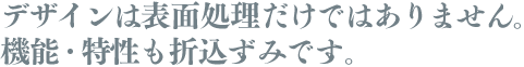 デザインは表面処理だけではありません。機能・特性も折込ずみです。